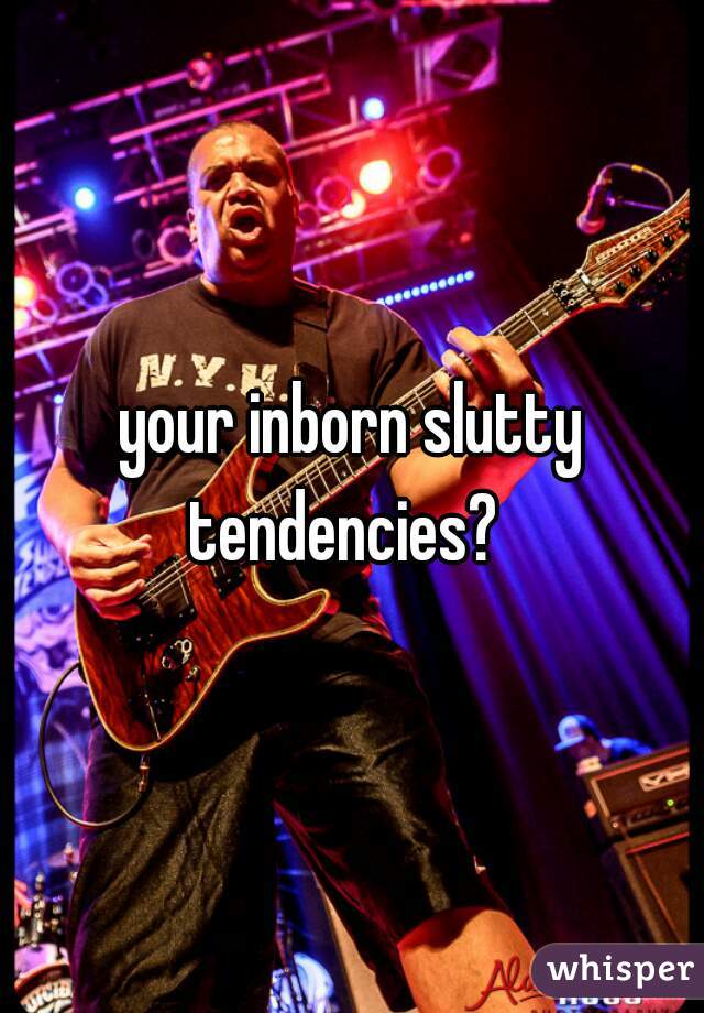 your inborn slutty tendencies?  