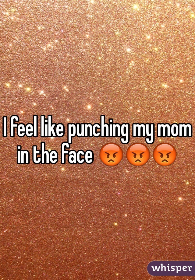 I feel like punching my mom in the face 😡😡😡