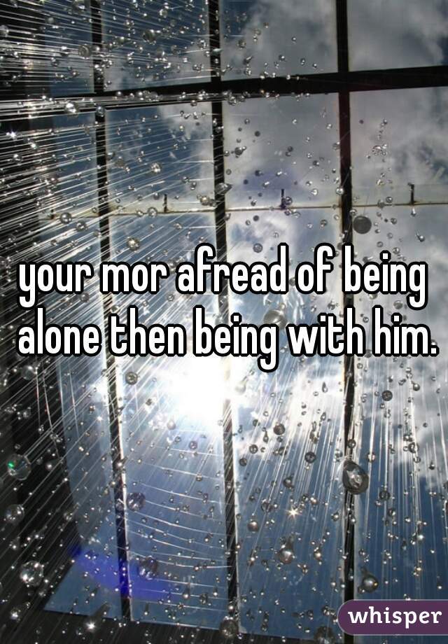 your mor afread of being alone then being with him.