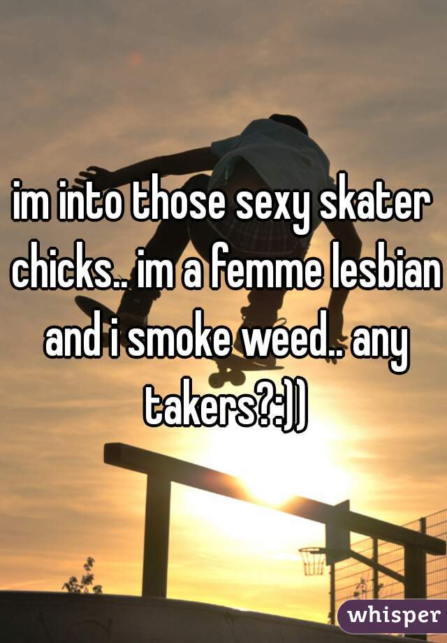 im into those sexy skater chicks.. im a femme lesbian and i smoke weed.. any takers?:))