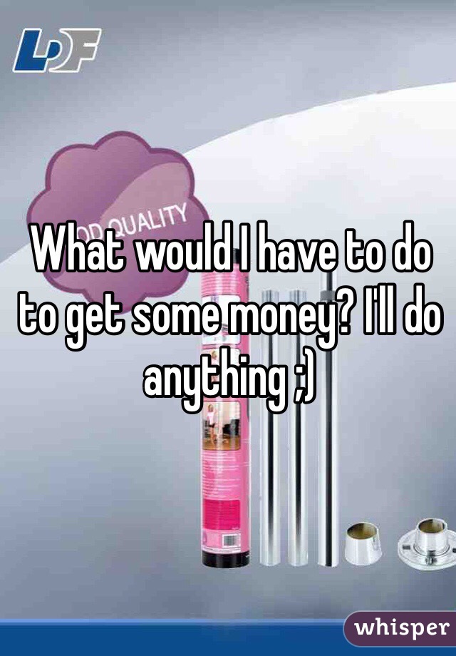 What would I have to do to get some money? I'll do anything ;)