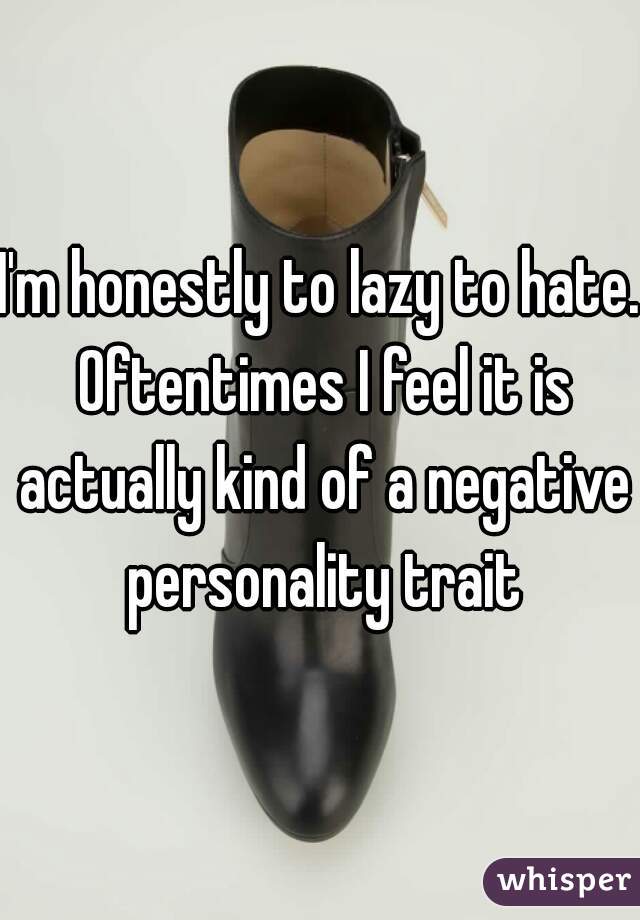 I'm honestly to lazy to hate. Oftentimes I feel it is actually kind of a negative personality trait