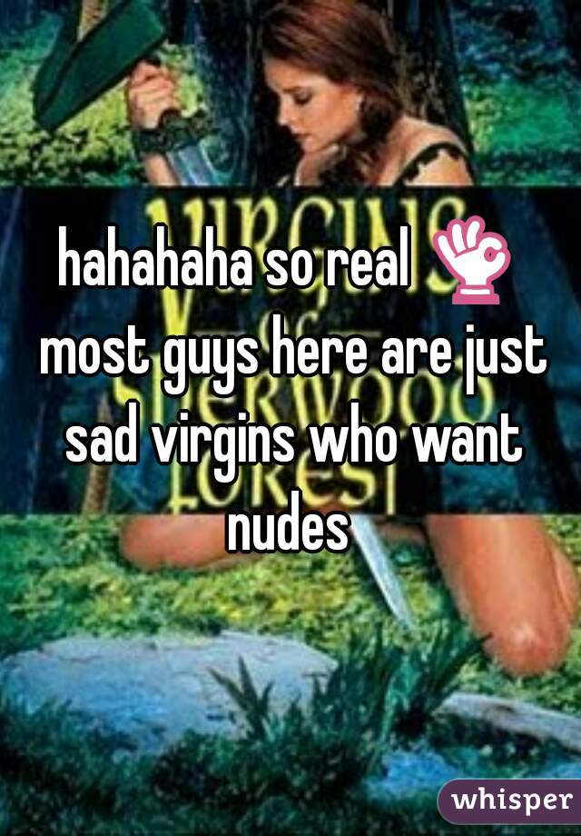 hahahaha so real 👌 most guys here are just sad virgins who want nudes 