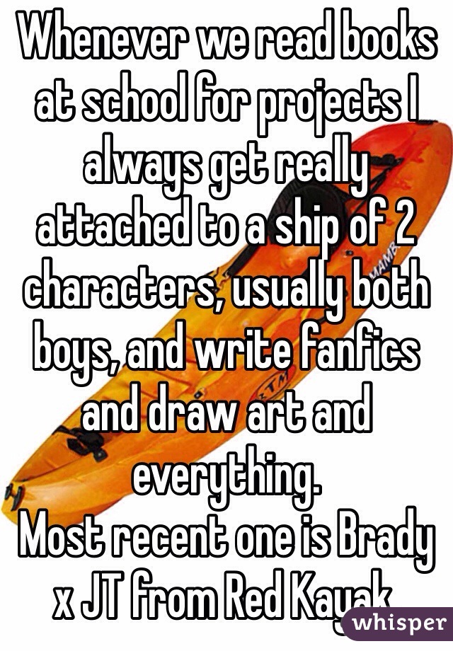 Whenever we read books at school for projects I always get really attached to a ship of 2 characters, usually both boys, and write fanfics and draw art and everything. 
Most recent one is Brady x JT from Red Kayak.