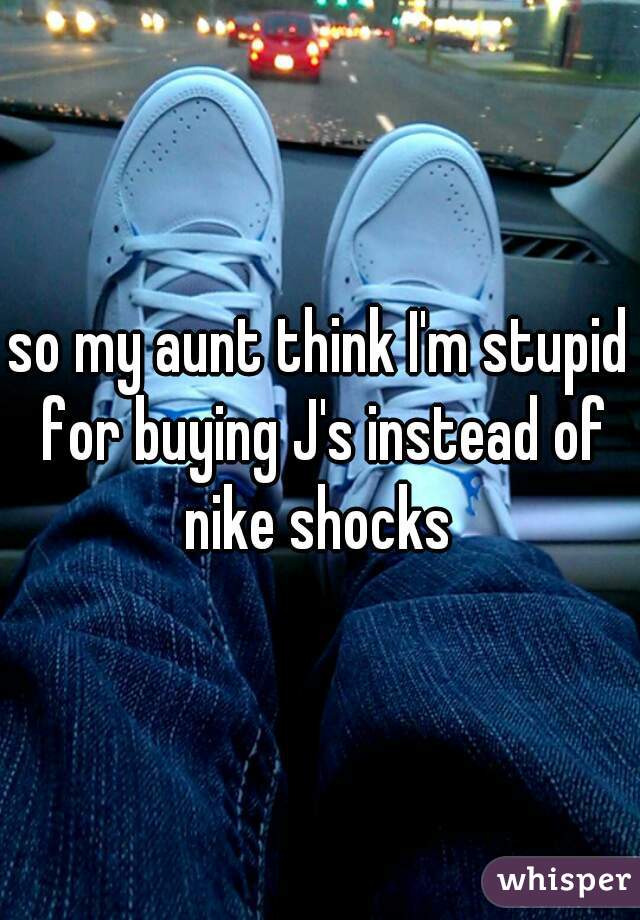 so my aunt think I'm stupid for buying J's instead of nike shocks 