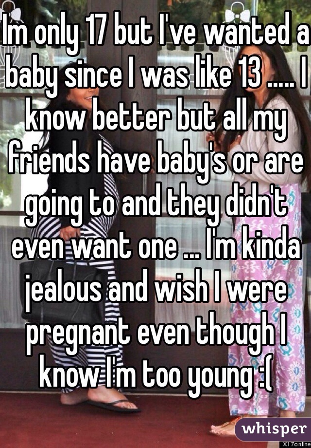 Im only 17 but I've wanted a baby since I was like 13 ..... I know better but all my friends have baby's or are going to and they didn't even want one ... I'm kinda jealous and wish I were pregnant even though I know I'm too young :( 