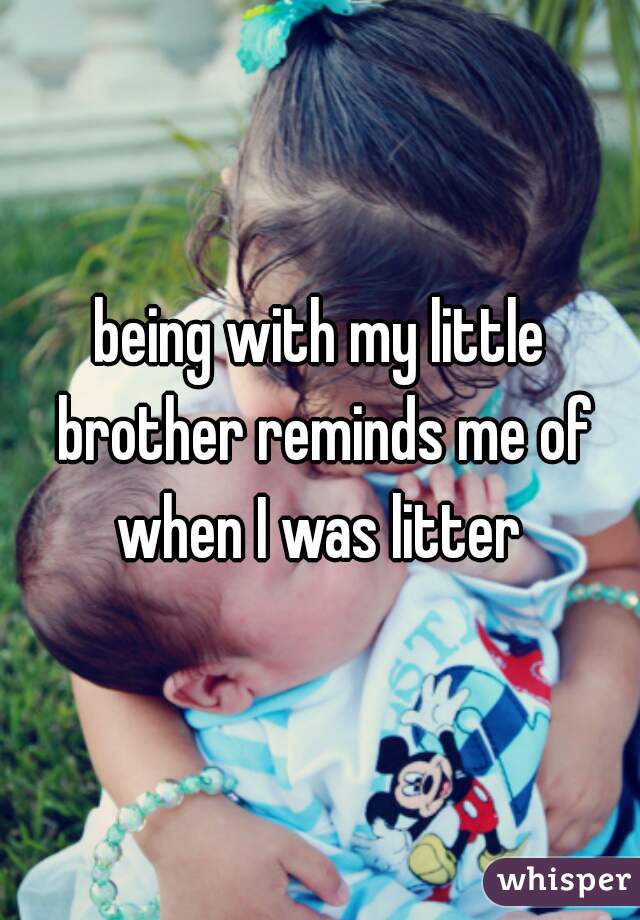 being with my little brother reminds me of when I was litter 