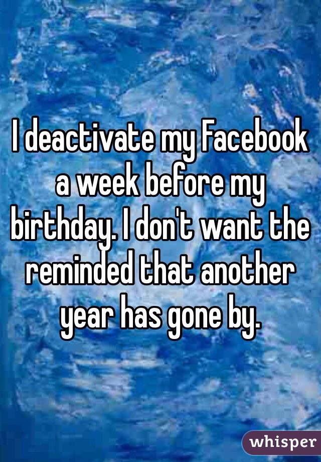 I deactivate my Facebook a week before my birthday. I don't want the reminded that another year has gone by.