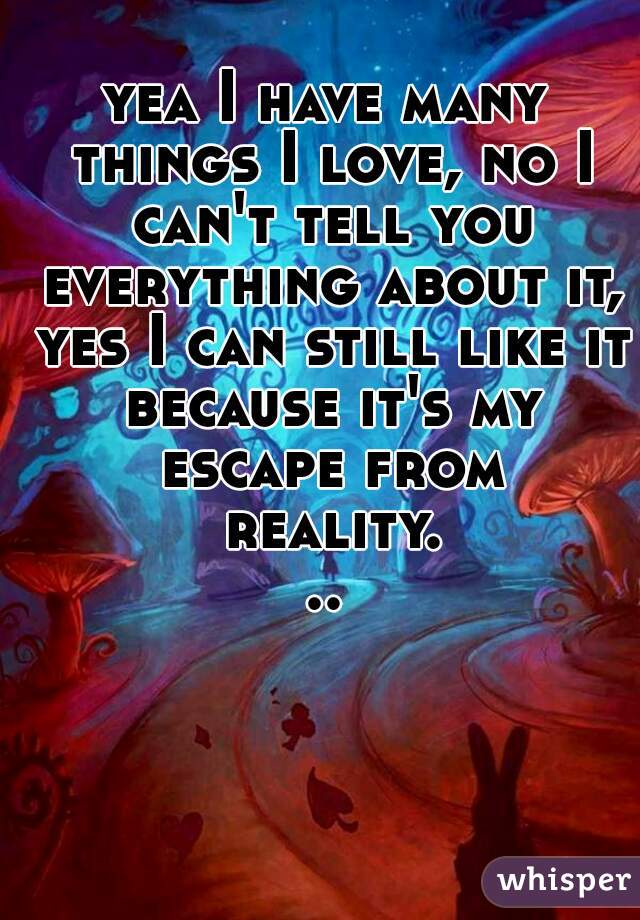 yea I have many things I love, no I can't tell you everything about it, yes I can still like it because it's my escape from reality...