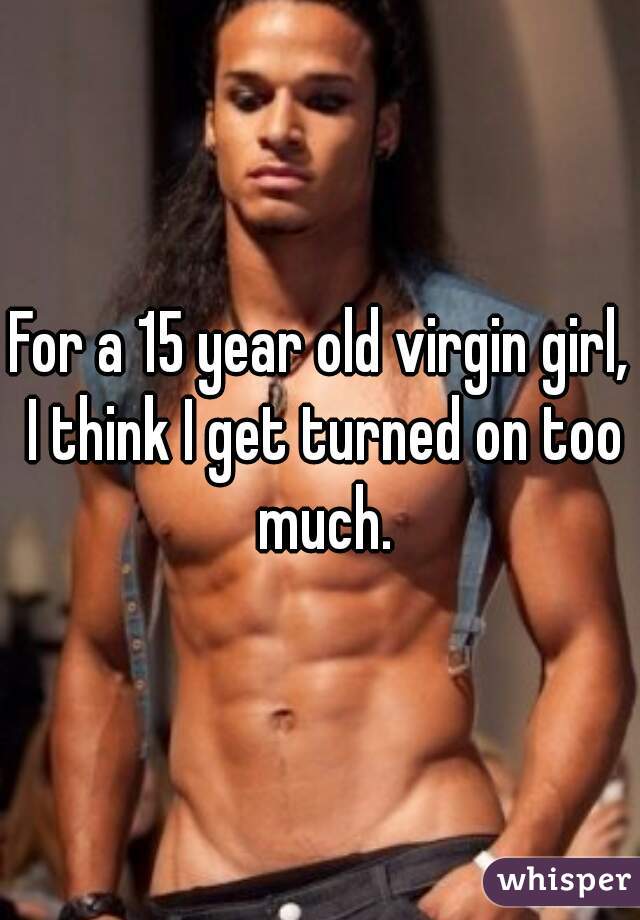 For a 15 year old virgin girl, I think I get turned on too much.