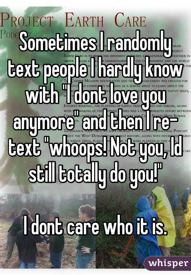 Sometimes I randomly text people I hardly know with "I dont love you anymore" and then I re-text "whoops! Not you, Id still totally do you!" 

I dont care who it is. 