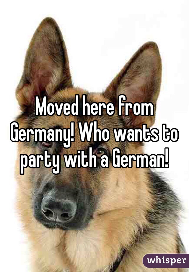 Moved here from Germany! Who wants to party with a German!