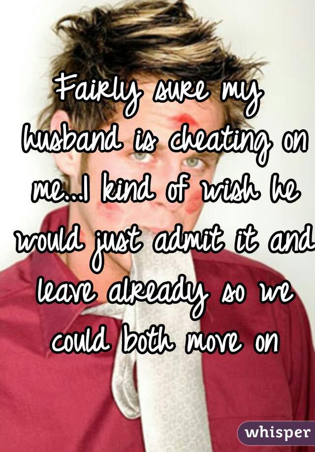 Fairly sure my husband is cheating on me...I kind of wish he would just admit it and leave already so we could both move on