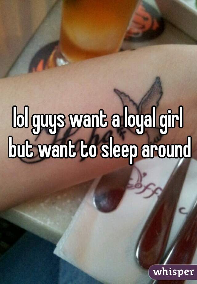 lol guys want a loyal girl but want to sleep around