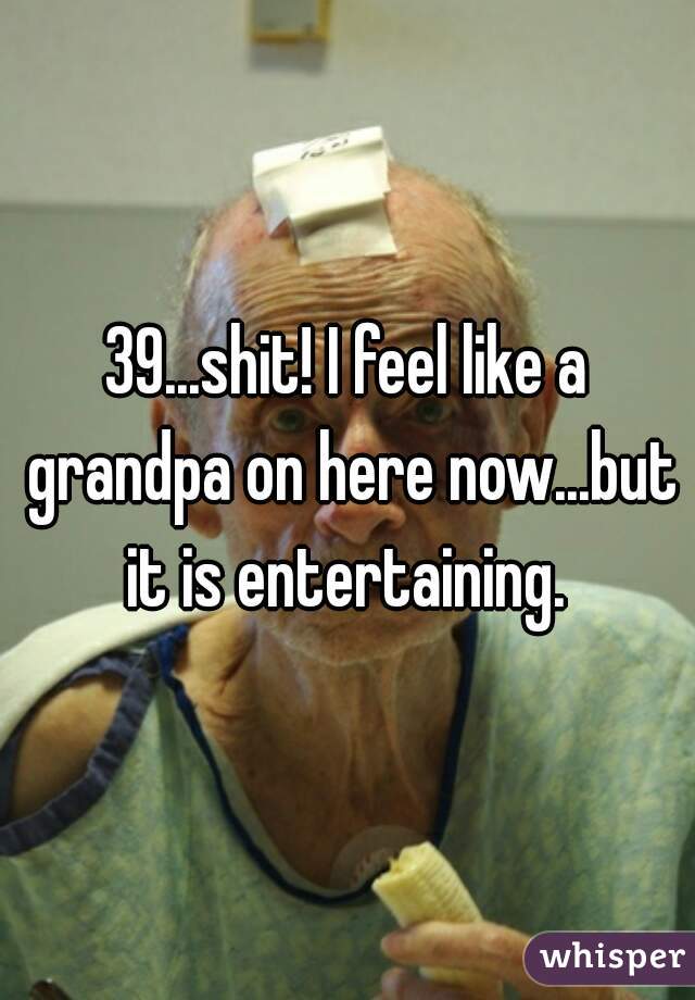 39...shit! I feel like a grandpa on here now...but it is entertaining. 