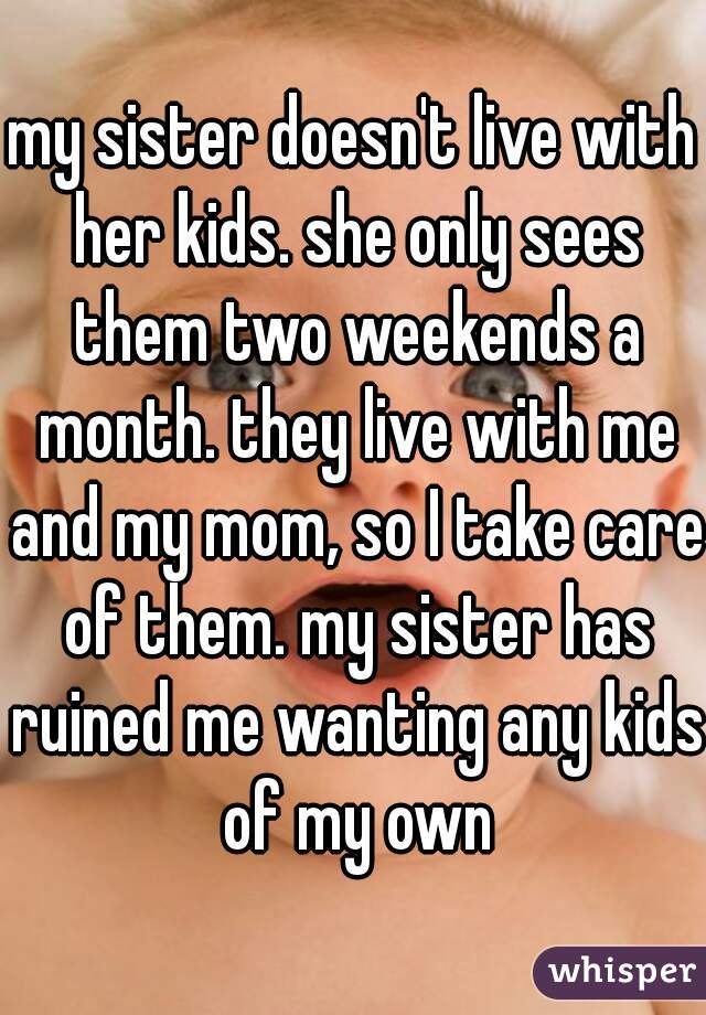 my sister doesn't live with her kids. she only sees them two weekends a month. they live with me and my mom, so I take care of them. my sister has ruined me wanting any kids of my own