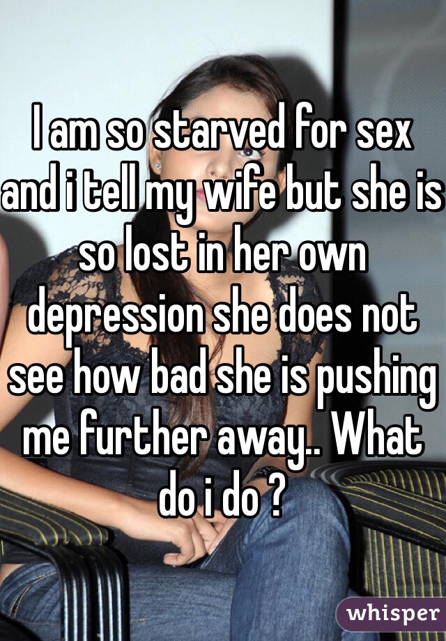 I am so starved for sex and i tell my wife but she is so lost in her own depression she does not see how bad she is pushing me further away.. What do i do ?