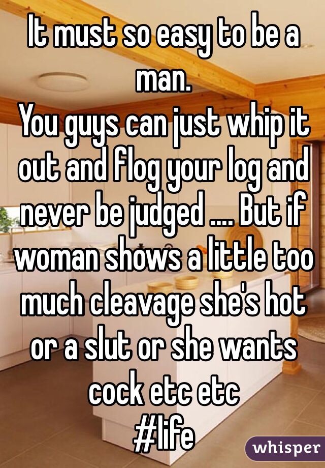 It must so easy to be a man.
You guys can just whip it out and flog your log and never be judged .... But if woman shows a little too much cleavage she's hot or a slut or she wants cock etc etc
#life