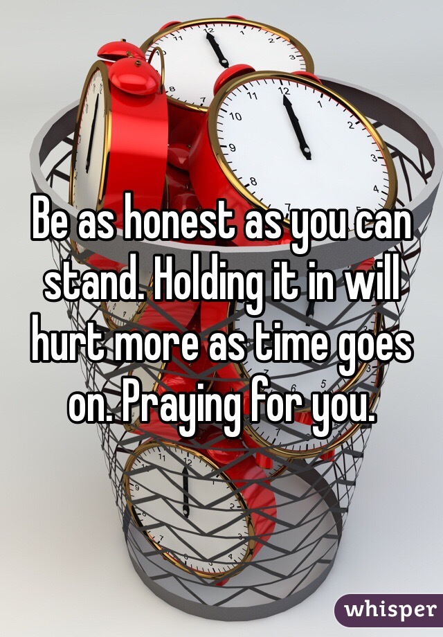 Be as honest as you can stand. Holding it in will hurt more as time goes on. Praying for you. 