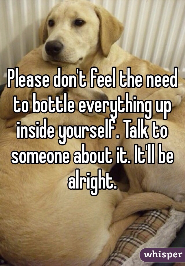 Please don't feel the need to bottle everything up inside yourself. Talk to someone about it. It'll be alright.