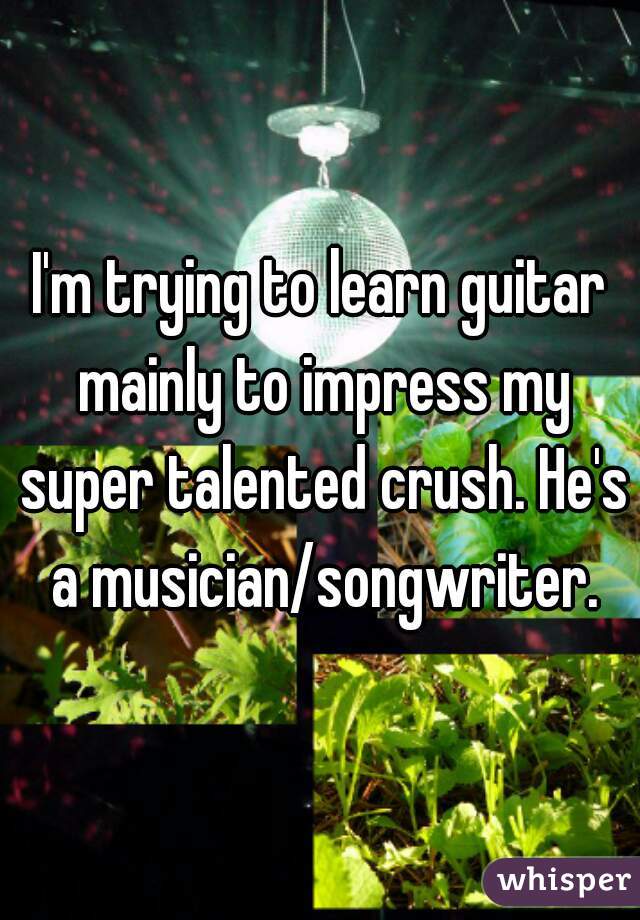 I'm trying to learn guitar mainly to impress my super talented crush. He's a musician/songwriter.