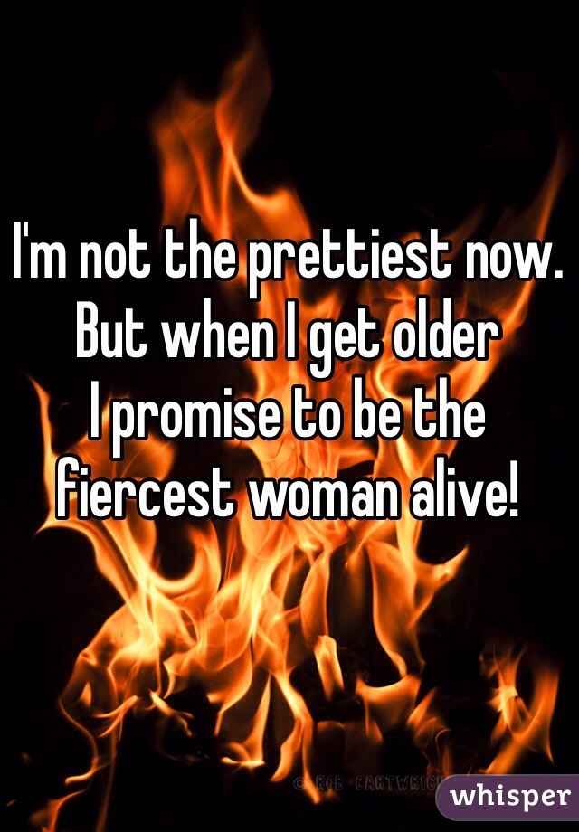 I'm not the prettiest now. 
But when I get older
I promise to be the fiercest woman alive!