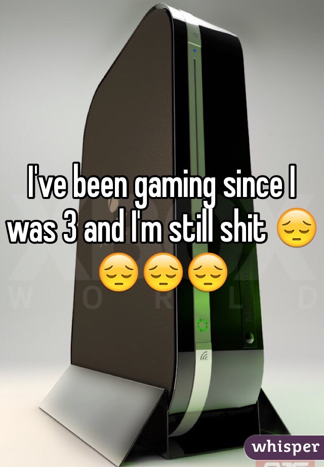 I've been gaming since I was 3 and I'm still shit 😔😔😔😔