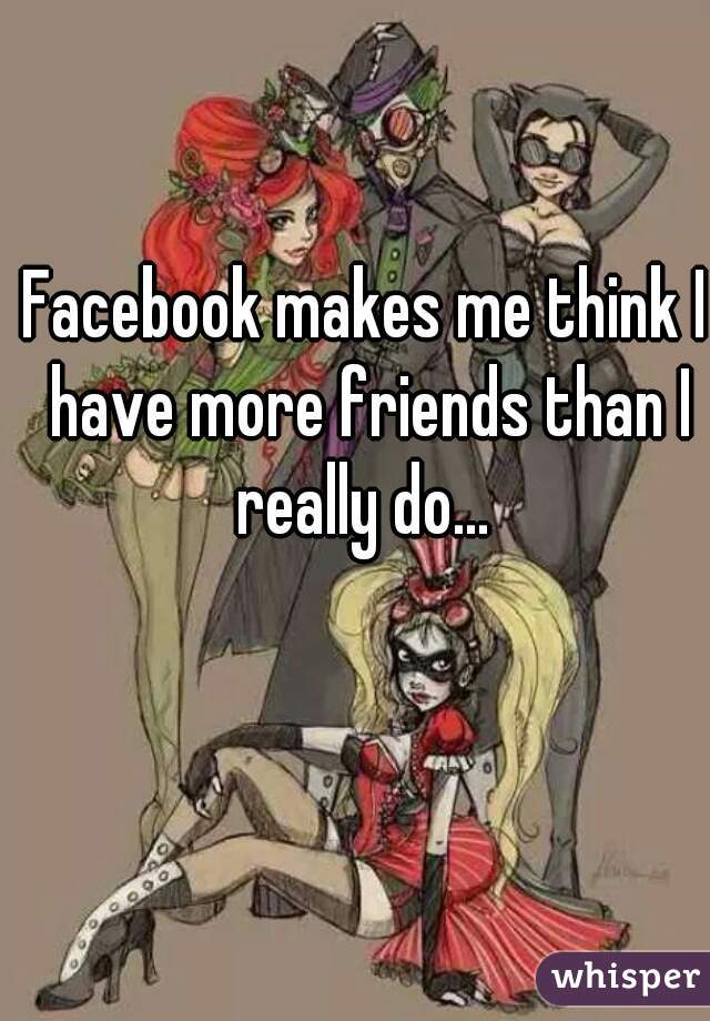 Facebook makes me think I have more friends than I really do... 