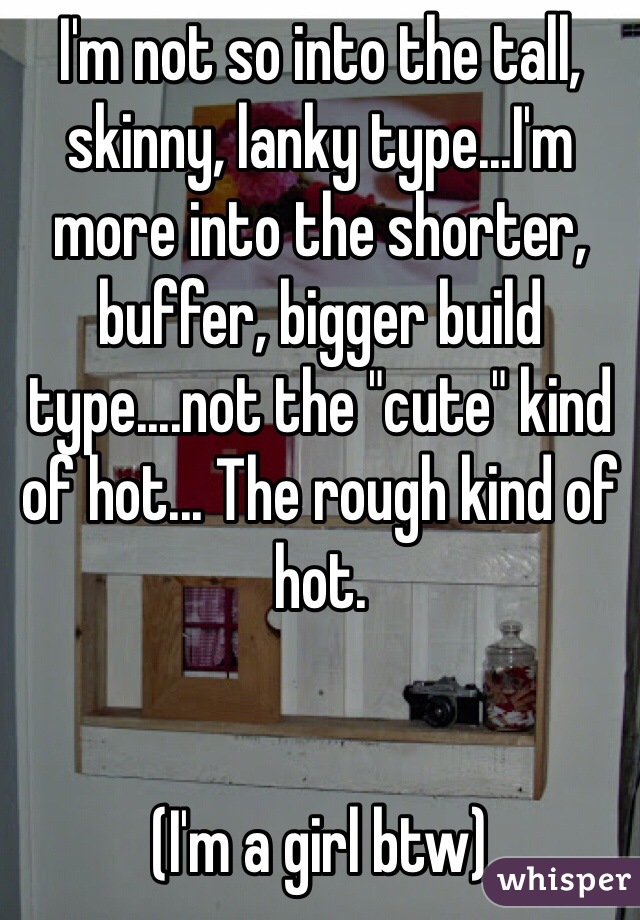 I'm not so into the tall, skinny, lanky type...I'm more into the shorter, buffer, bigger build type....not the "cute" kind of hot... The rough kind of hot. 


(I'm a girl btw)