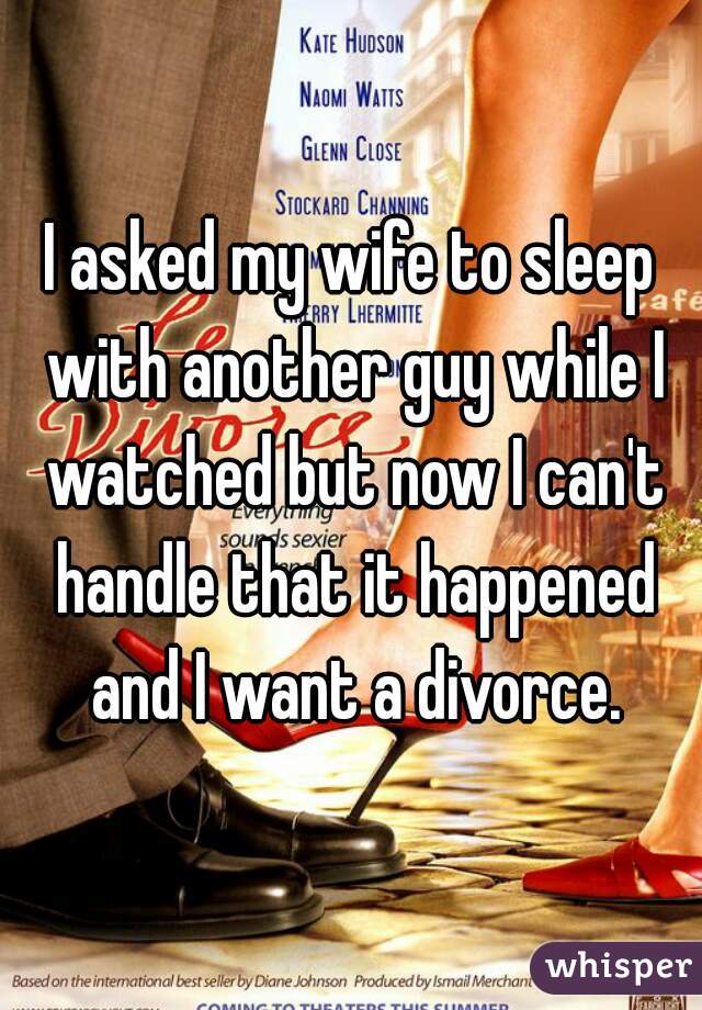 I asked my wife to sleep with another guy while I watched but now I can't handle that it happened and I want a divorce.