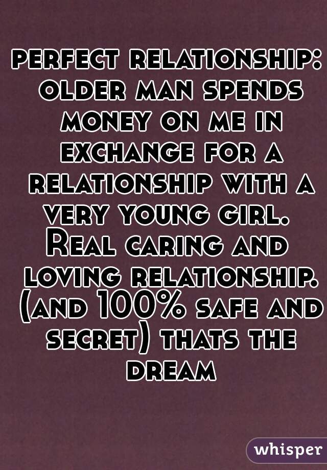 perfect relationship: older man spends money on me in exchange for a relationship with a very young girl. 
Real caring and loving relationship. (and 100% safe and secret) thats the dream