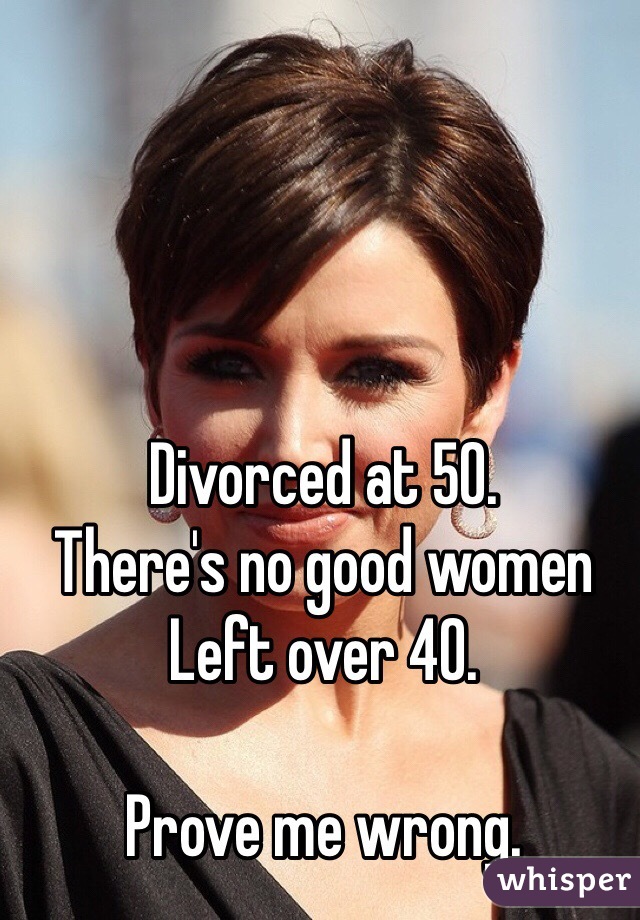 Divorced at 50. 
There's no good women 
Left over 40. 

Prove me wrong. 