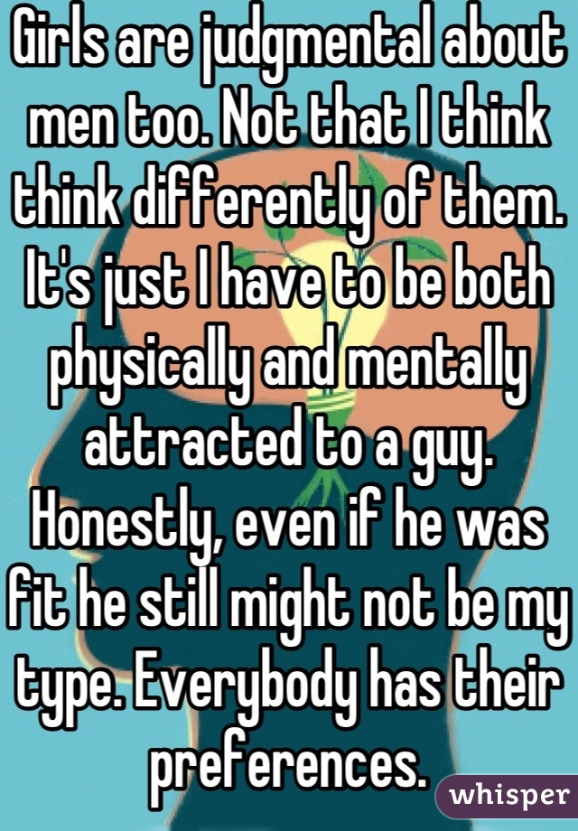 Girls are judgmental about men too. Not that I think think differently of them. It's just I have to be both physically and mentally attracted to a guy. Honestly, even if he was fit he still might not be my type. Everybody has their preferences.