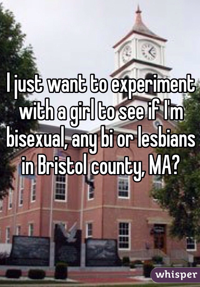 I just want to experiment with a girl to see if I'm bisexual, any bi or lesbians in Bristol county, MA?
