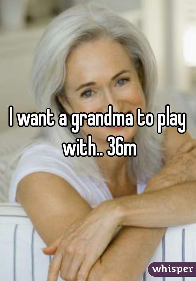 I want a grandma to play with.. 36m