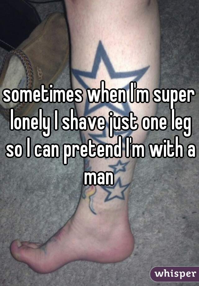 sometimes when I'm super lonely I shave just one leg so I can pretend I'm with a man 