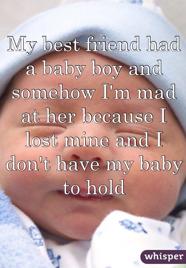 My best friend had a baby boy and somehow I'm mad at her because I lost mine and I don't have my baby to hold 