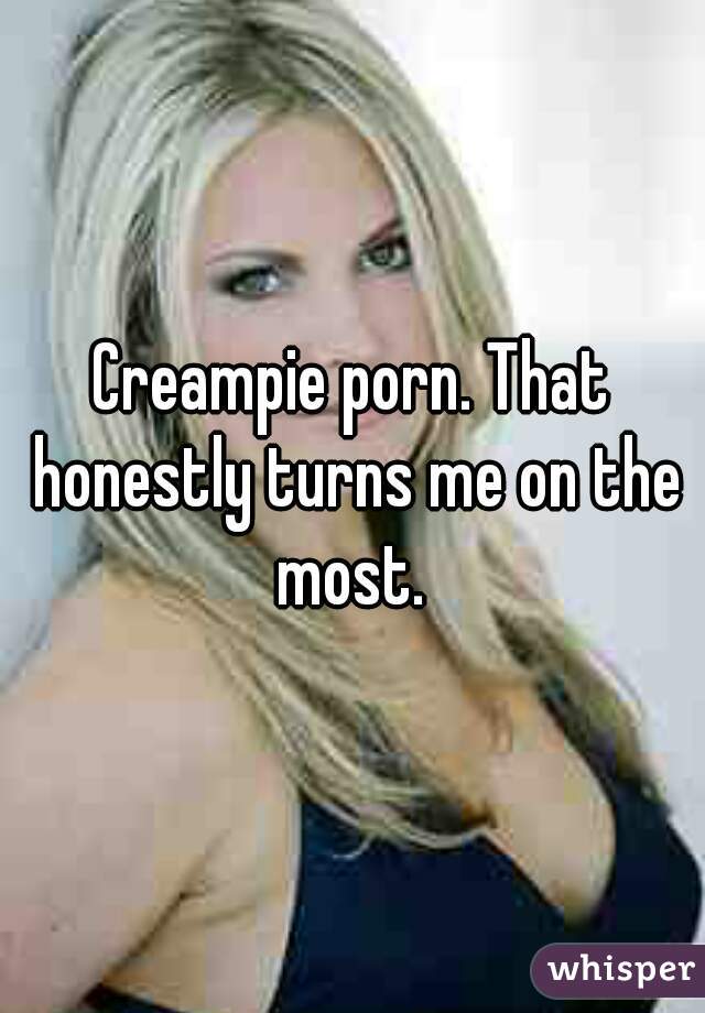 Creampie porn. That honestly turns me on the most. 