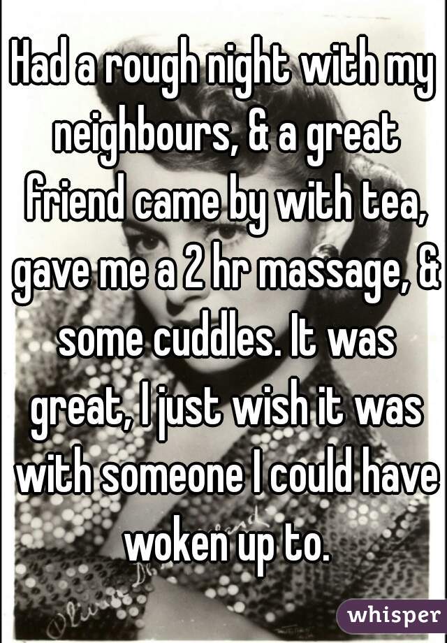 Had a rough night with my neighbours, & a great friend came by with tea, gave me a 2 hr massage, & some cuddles. It was great, I just wish it was with someone I could have woken up to.