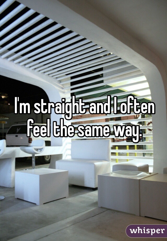 I'm straight and I often feel the same way. 