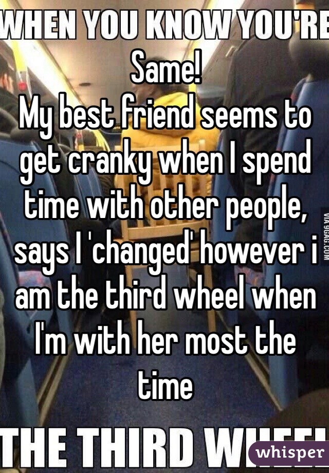 Same! 
My best friend seems to get cranky when I spend time with other people, says I 'changed' however i am the third wheel when I'm with her most the time 