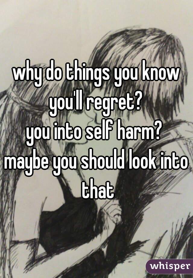 why do things you know you'll regret? 
you into self harm? 
maybe you should look into that