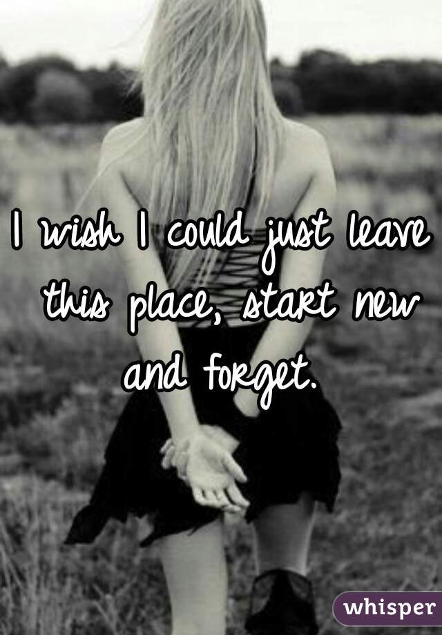 I wish I could just leave this place, start new and forget. 