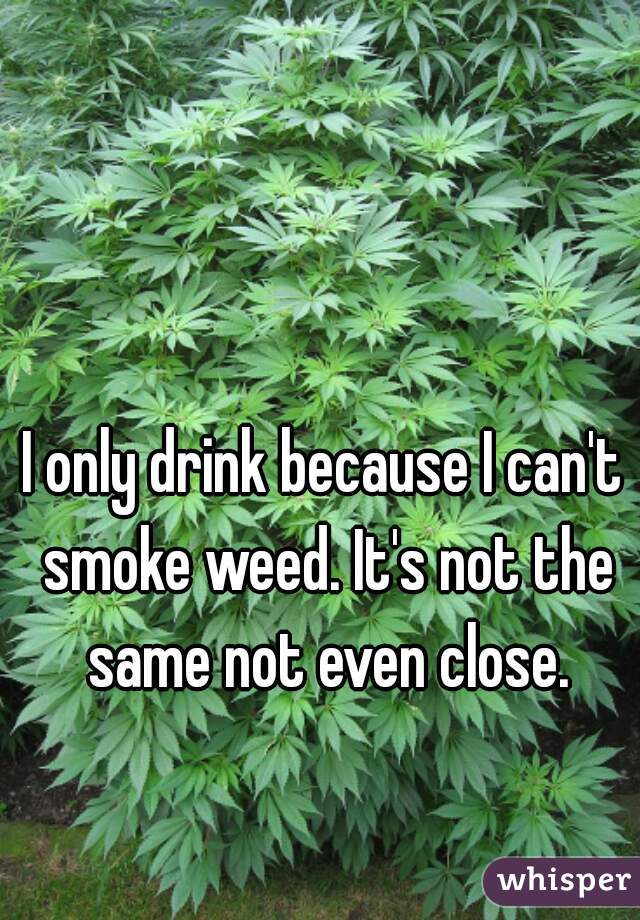 I only drink because I can't smoke weed. It's not the same not even close.