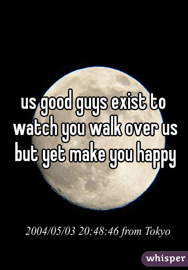 us good guys exist to watch you walk over us but yet make you happy