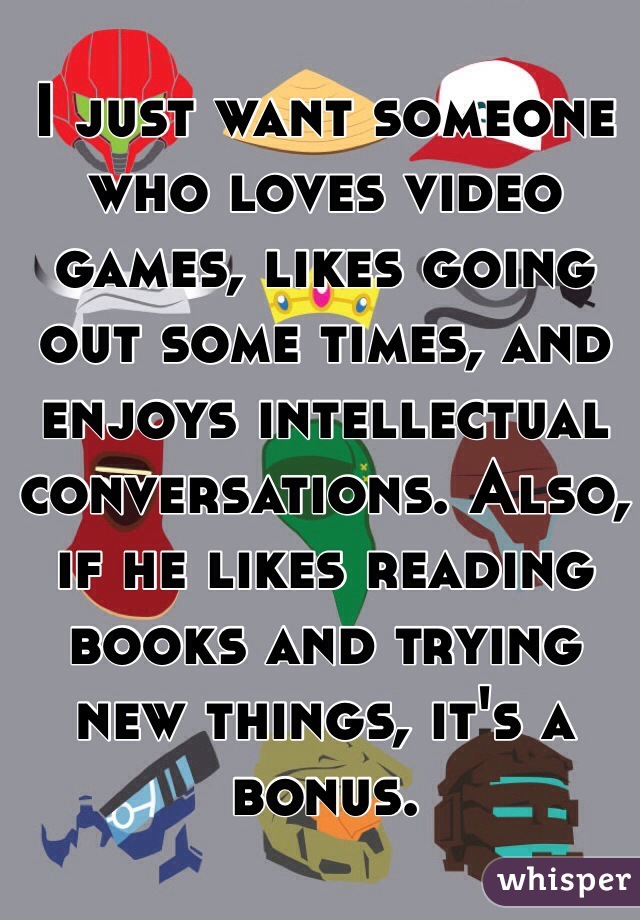 I just want someone who loves video games, likes going out some times, and enjoys intellectual conversations. Also, if he likes reading books and trying new things, it's a bonus.