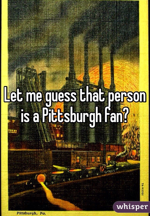 Let me guess that person is a Pittsburgh fan?  