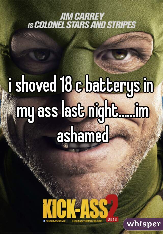 i shoved 18 c batterys in my ass last night......im ashamed