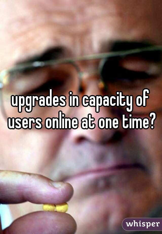 upgrades in capacity of users online at one time?