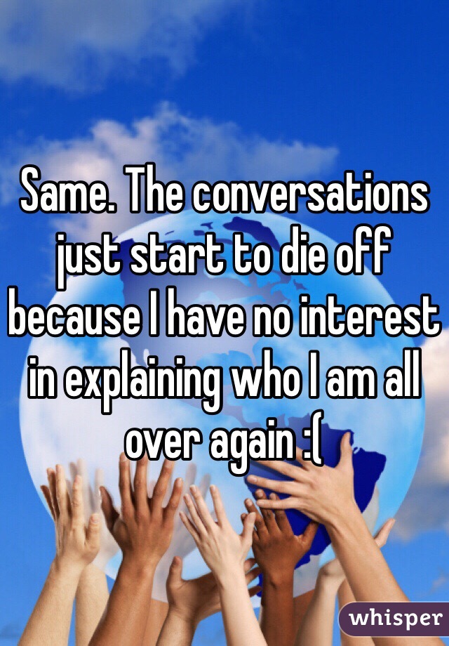 Same. The conversations just start to die off because I have no interest in explaining who I am all over again :(